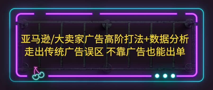 亚马逊/大卖家广告高阶打法+数据分析，走出传统广告误区 不靠广告也能出单-扬明网创