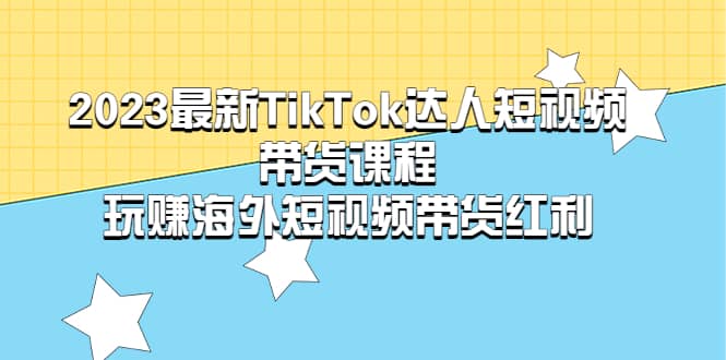 2023最新TikTok·达人短视频带货课程，玩赚海外短视频带货·红利-扬明网创