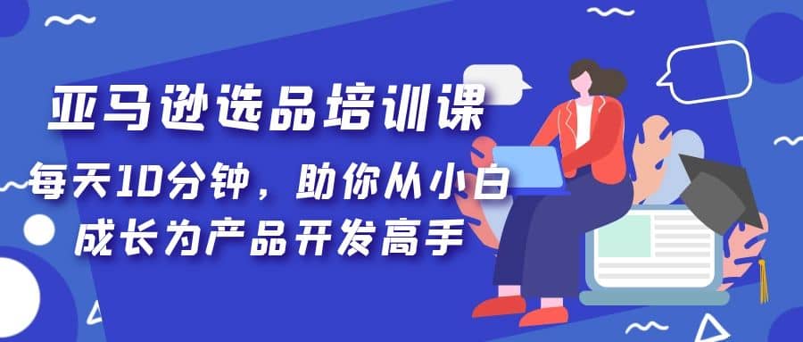 亚马逊选品培训课，每天10分钟，助你从小白成长为产品开发高手-扬明网创