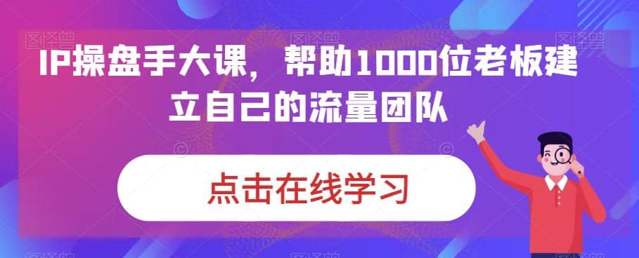 IP-操盘手大课，帮助1000位老板建立自己的流量团队（13节课）-扬明网创