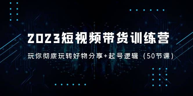 2023短视频带货训练营：带你彻底玩转好物分享+起号逻辑（50节课）-扬明网创