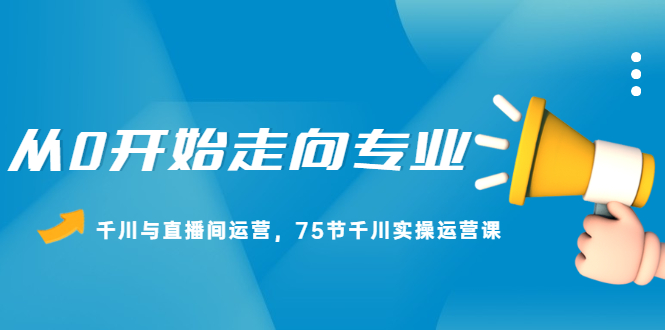 从0开始走向专业，千川与直播间运营，75节千川实操运营课-扬明网创