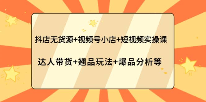 抖店无货源+视频号小店+短视频实操课：达人带货+翘品玩法+爆品分析等-扬明网创