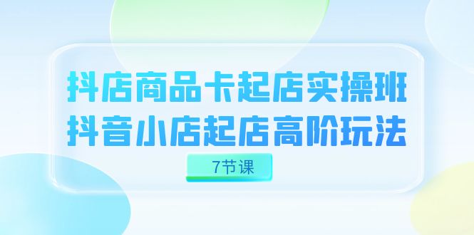 抖店-商品卡起店实战班，抖音小店起店高阶玩法（7节课）-扬明网创