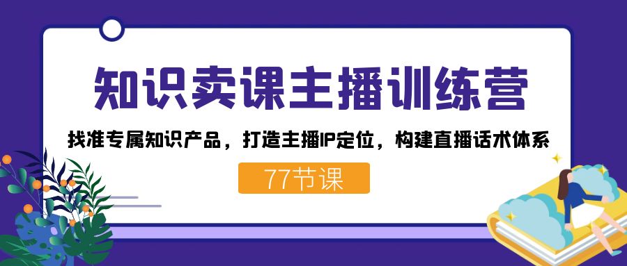 知识卖课主播训练营：找准专属知识产品，打造主播IP定位，构建直播话术体系-扬明网创