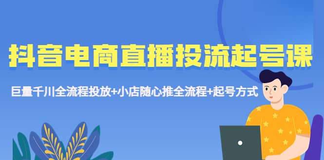 抖音电商直播投流起号课程 巨量千川全流程投放+小店随心推全流程+起号方式-扬明网创