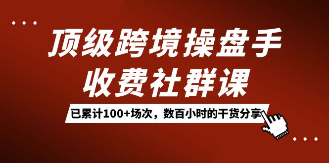 顶级跨境操盘手收费社群课：已累计100+场次，数百小时的干货分享！-扬明网创