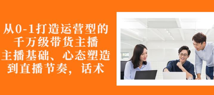 从0-1打造运营型的带货主播：主播基础、心态塑造，能力培养到直播节奏，话术进行全面讲解-扬明网创