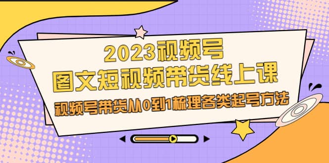 2023视频号-图文短视频带货线上课，视频号带货从0到1梳理各类起号方法-扬明网创