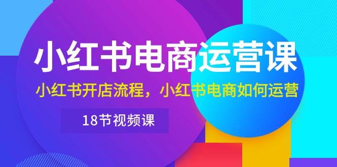 小红书·电商运营课：小红书开店流程，小红书电商如何运营（18节视频课）-扬明网创