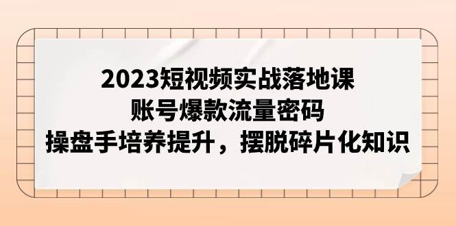 2023短视频实战落地课，账号爆款流量密码，操盘手培养提升，摆脱碎片化知识-扬明网创