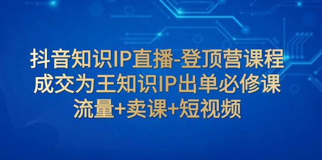 抖音知识IP直播-登顶营课程：成交为王知识IP出单必修课  流量+卖课+短视频-扬明网创