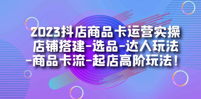 2023抖店商品卡运营实操：店铺搭建-选品-达人玩法-商品卡流-起店高阶玩玩-扬明网创