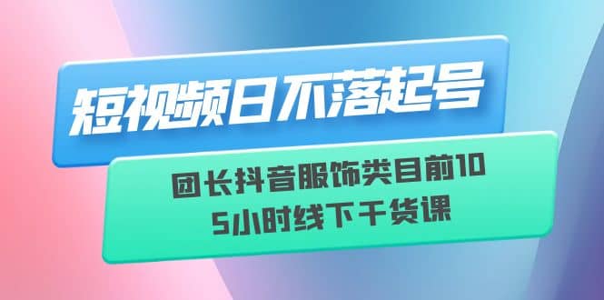 短视频日不落起号【6月11线下课】团长抖音服饰类目前10 5小时线下干货课-扬明网创