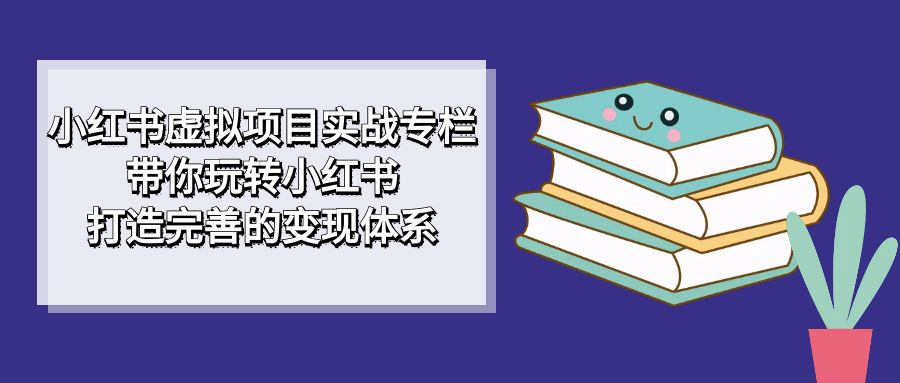 小红书虚拟项目实战专栏，带你玩转小红书，打造完善的变现体系-扬明网创