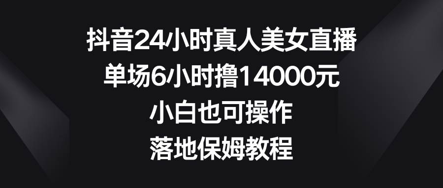 抖音24小时真人美女直播，单场6小时撸14000元，小白也可操作，落地保姆教程-扬明网创