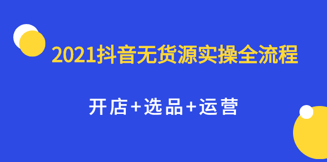 2021抖音无货源实操全流程，开店+选品+运营，全职兼职都可操作-扬明网创