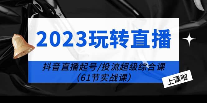 2023玩转直播线上课：抖音直播起号-投流超级干货（61节实战课）-扬明网创