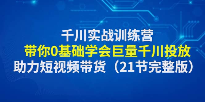 千川实战训练营：带你0基础学会巨量千川投放，助力短视频带货（21节完整版）-扬明网创