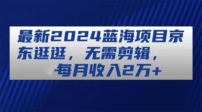 最新2024蓝海项目京东逛逛，无需剪辑，每月收入2万+-扬明网创