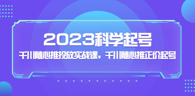 2023科学起号，千川随心推投放实战课，千川随心推正价起号-扬明网创