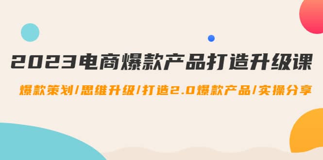 2023电商爆款产品打造升级课：爆款策划/思维升级/打造2.0爆款产品/【推荐】-扬明网创