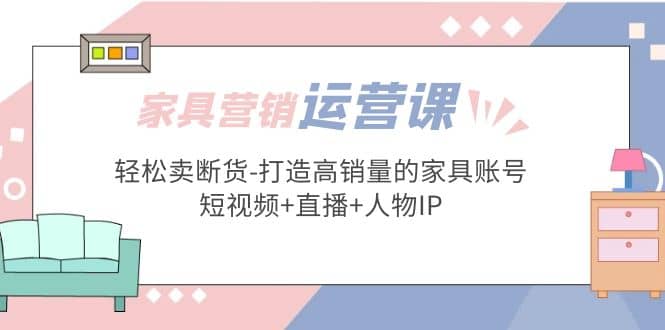 家具营销·运营实战 轻松卖断货-打造高销量的家具账号(短视频+直播+人物IP)-扬明网创