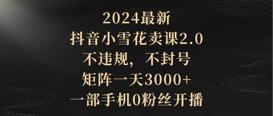 2024最新抖音小雪花卖课2.0 不违规 不封号 矩阵一天3000+一部手机0粉丝开播-扬明网创