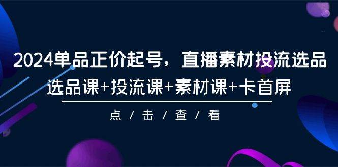 2024单品正价起号，直播素材投流选品，选品课+投流课+素材课+卡首屏-101节-扬明网创