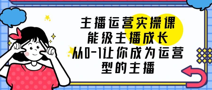 主播运营实操课，能级-主播成长，从0-1让你成为运营型的主播-扬明网创