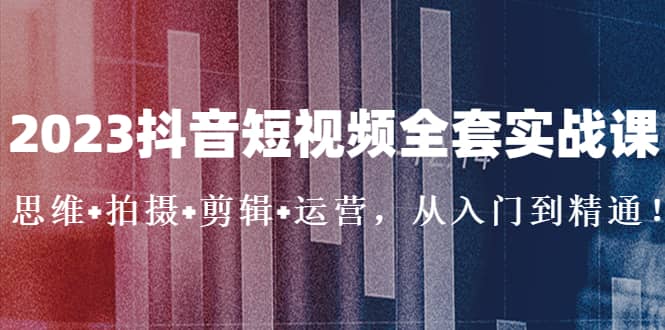 2023抖音短视频全套实战课：思维+拍摄+剪辑+运营，从入门到精通-扬明网创