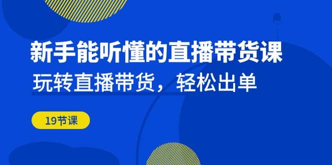 新手能听懂的直播带货课：玩转直播带货，轻松出单（19节课）-扬明网创