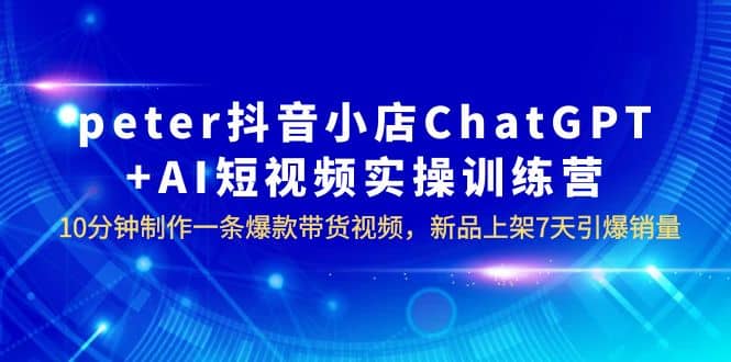 peter抖音小店ChatGPT+AI短视频实训 10分钟做一条爆款带货视频 7天引爆销量-扬明网创