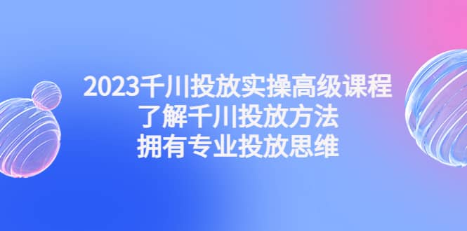 2023千川投放实操高级课程：了解千川投放方法，拥有专业投放思维-扬明网创