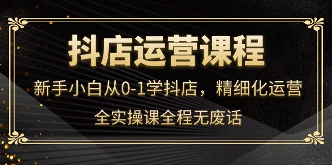 抖店运营，新手小白从0-1学抖店，精细化运营，全实操课全程无废话-扬明网创