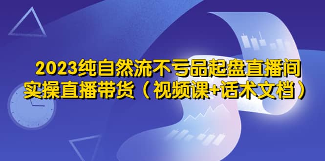 2023纯自然流不亏品起盘直播间，实操直播带货（视频课+话术文档）-扬明网创