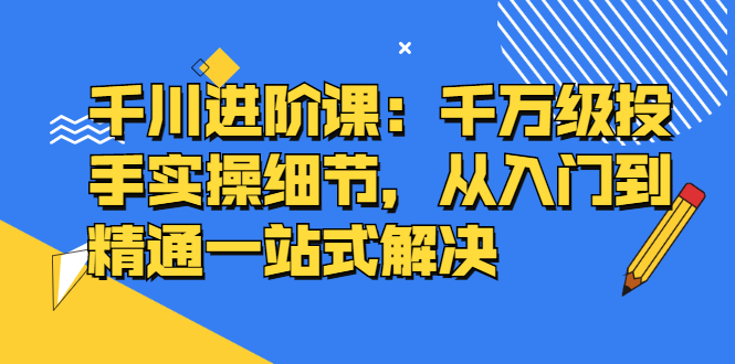 千川进阶课：千川投放细节实操，从入门到精通一站式解决-扬明网创