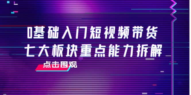 0基础入门短视频带货，七大板块重点能力拆解，7节精品课4小时干货-扬明网创