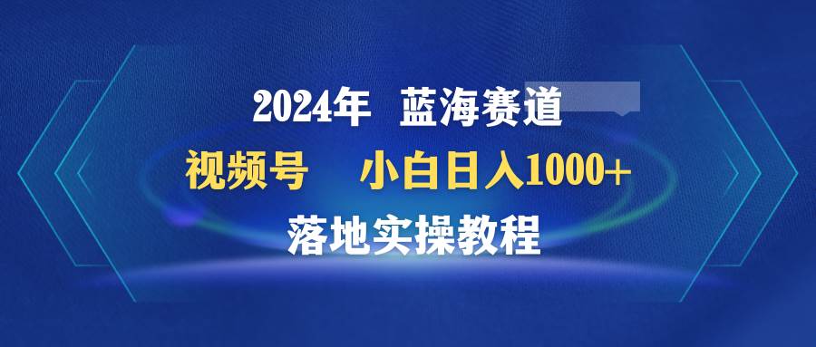 2024年蓝海赛道 视频号  小白日入1000+ 落地实操教程-扬明网创