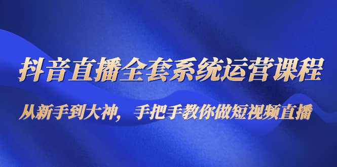 抖音直播全套系统运营课程：从新手到大神，手把手教你做直播短视频-扬明网创