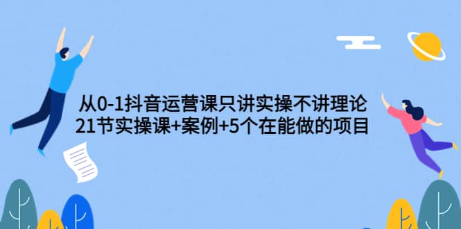 从0-1抖音运营课只讲实操不讲理论：21节实操课+案例+5个在能做的项目-扬明网创