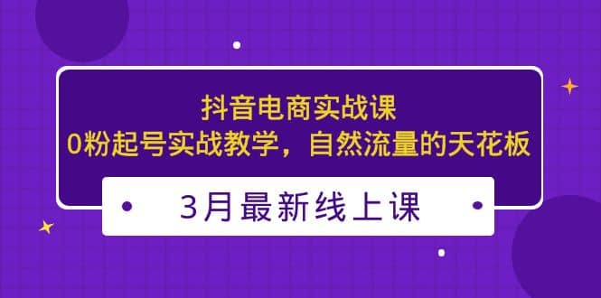 3月最新抖音电商实战课：0粉起号实战教学，自然流量的天花板-扬明网创