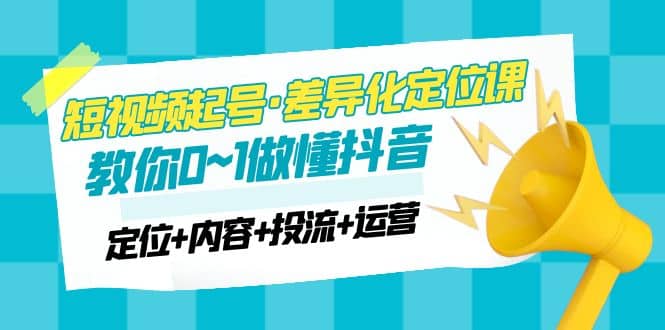 2023短视频起号·差异化定位课：0~1做懂抖音（定位+内容+投流+运营）-扬明网创