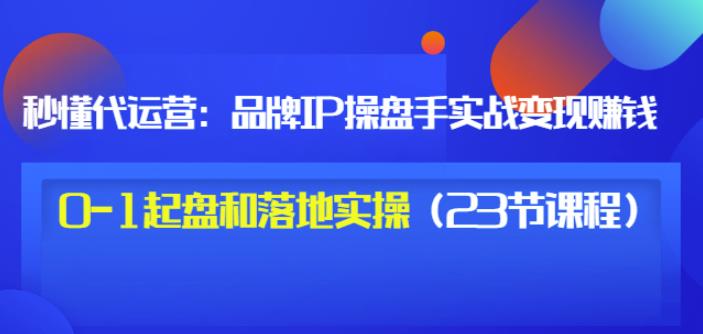 秒懂代运营：品牌IP操盘手实战赚钱，0-1起盘和落地实操（23节课程）价值199-扬明网创