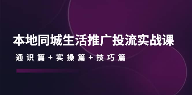 本地同城生活推广投流实战课：通识篇+实操篇+技巧篇-扬明网创