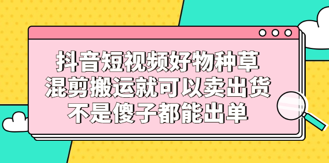 抖音短视频好物种草，混剪搬运就可以卖出货，不是傻子都能出单-扬明网创