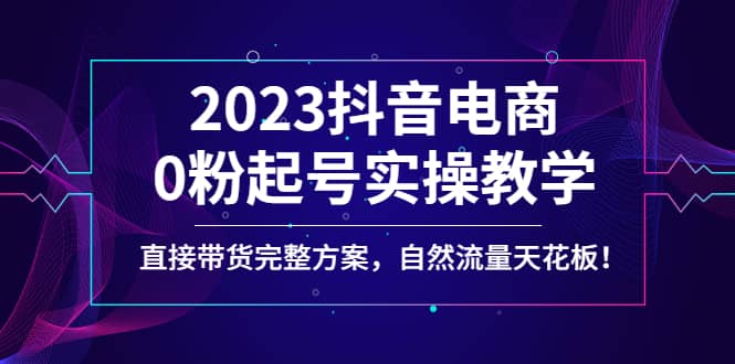 2023抖音电商0粉起号实操教学，直接带货完整方案，自然流量天花板-扬明网创