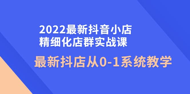 2022最新抖音小店精细化店群实战课，最新抖店从0-1系统教学-扬明网创