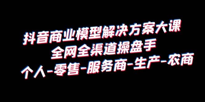 抖音商业 模型解决方案大课 全网全渠道操盘手 个人-零售-服务商-生产-农商-扬明网创