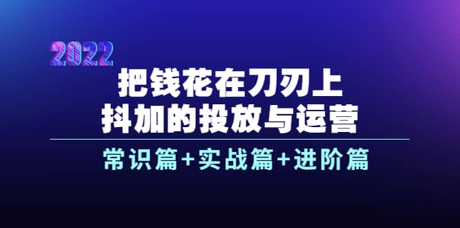 把钱花在刀刃上，抖加的投放与运营：常识篇+实战篇+进阶篇（28节课）-扬明网创